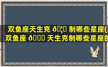 双鱼座天生克 🦄 制哪些星座(双鱼座 🐅 天生克制哪些星座的人)